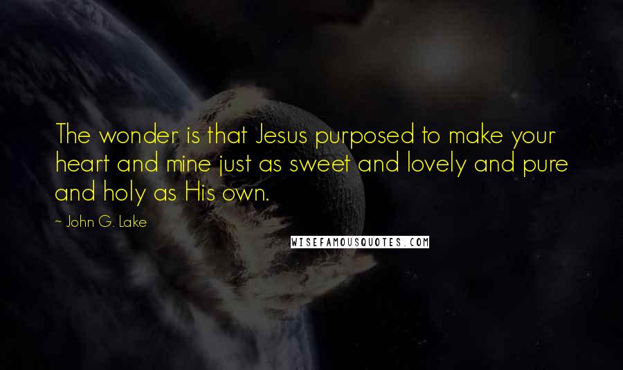 John G. Lake Quotes: The wonder is that Jesus purposed to make your heart and mine just as sweet and lovely and pure and holy as His own.