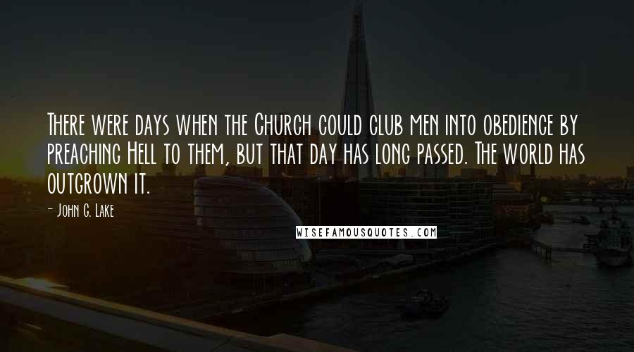 John G. Lake Quotes: There were days when the Church could club men into obedience by preaching Hell to them, but that day has long passed. The world has outgrown it.