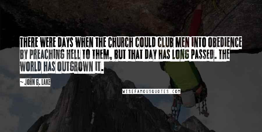 John G. Lake Quotes: There were days when the Church could club men into obedience by preaching Hell to them, but that day has long passed. The world has outgrown it.