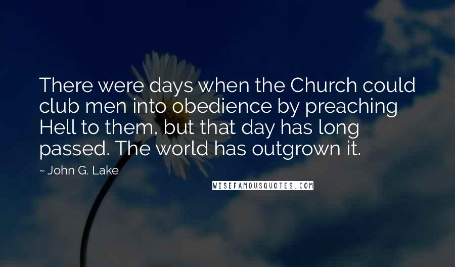 John G. Lake Quotes: There were days when the Church could club men into obedience by preaching Hell to them, but that day has long passed. The world has outgrown it.