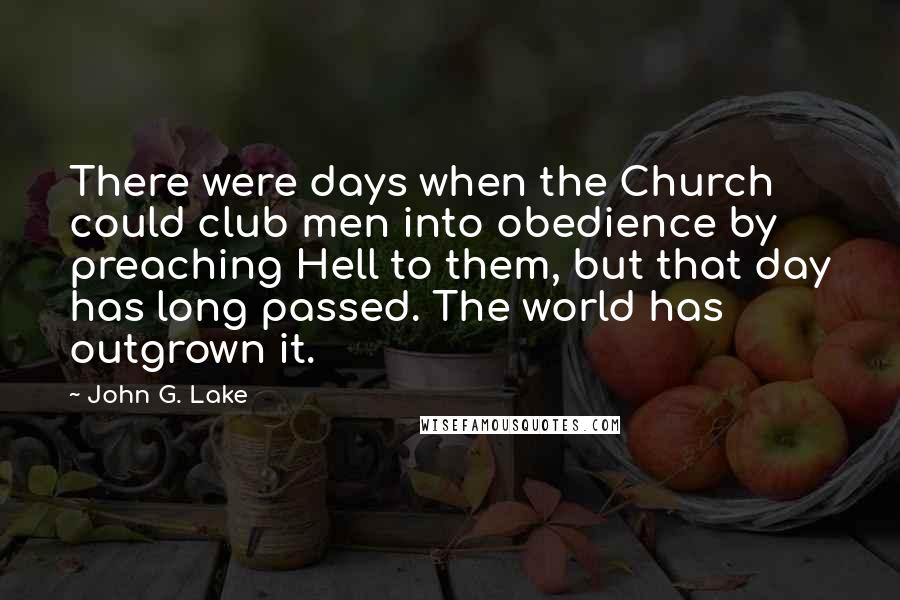 John G. Lake Quotes: There were days when the Church could club men into obedience by preaching Hell to them, but that day has long passed. The world has outgrown it.