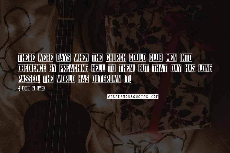 John G. Lake Quotes: There were days when the Church could club men into obedience by preaching Hell to them, but that day has long passed. The world has outgrown it.