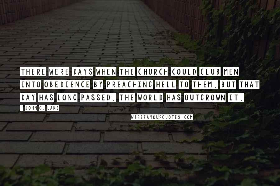 John G. Lake Quotes: There were days when the Church could club men into obedience by preaching Hell to them, but that day has long passed. The world has outgrown it.