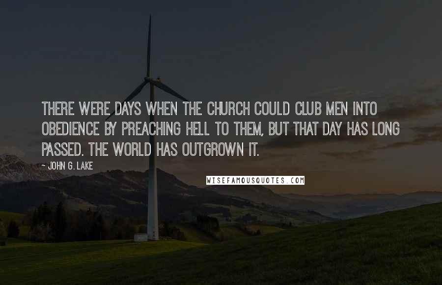 John G. Lake Quotes: There were days when the Church could club men into obedience by preaching Hell to them, but that day has long passed. The world has outgrown it.