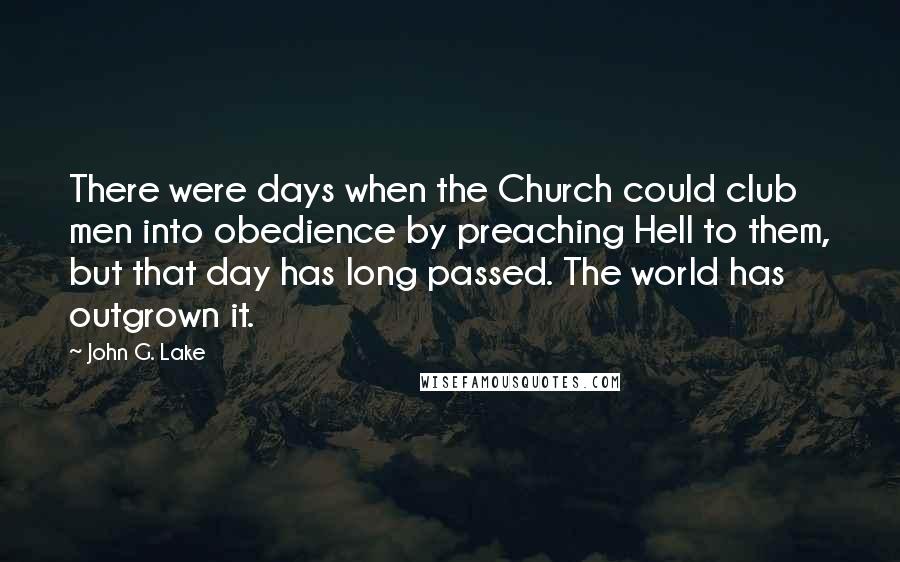 John G. Lake Quotes: There were days when the Church could club men into obedience by preaching Hell to them, but that day has long passed. The world has outgrown it.