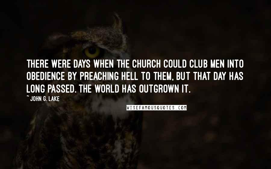 John G. Lake Quotes: There were days when the Church could club men into obedience by preaching Hell to them, but that day has long passed. The world has outgrown it.