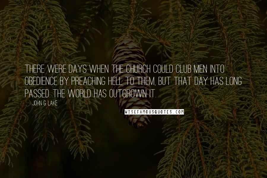 John G. Lake Quotes: There were days when the Church could club men into obedience by preaching Hell to them, but that day has long passed. The world has outgrown it.