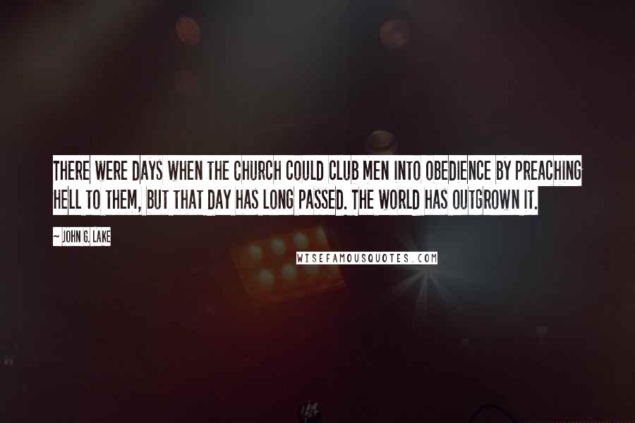 John G. Lake Quotes: There were days when the Church could club men into obedience by preaching Hell to them, but that day has long passed. The world has outgrown it.