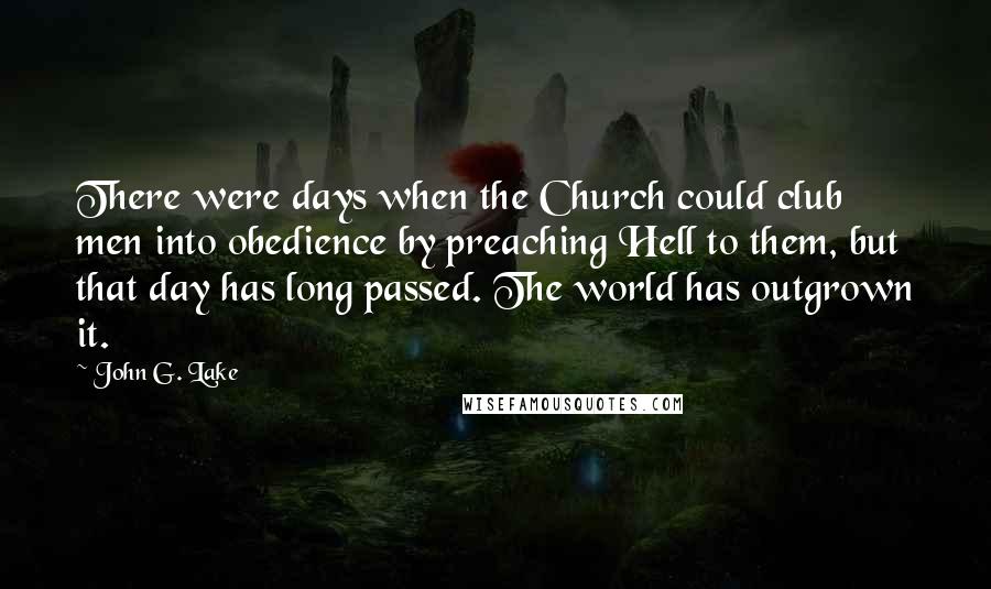 John G. Lake Quotes: There were days when the Church could club men into obedience by preaching Hell to them, but that day has long passed. The world has outgrown it.