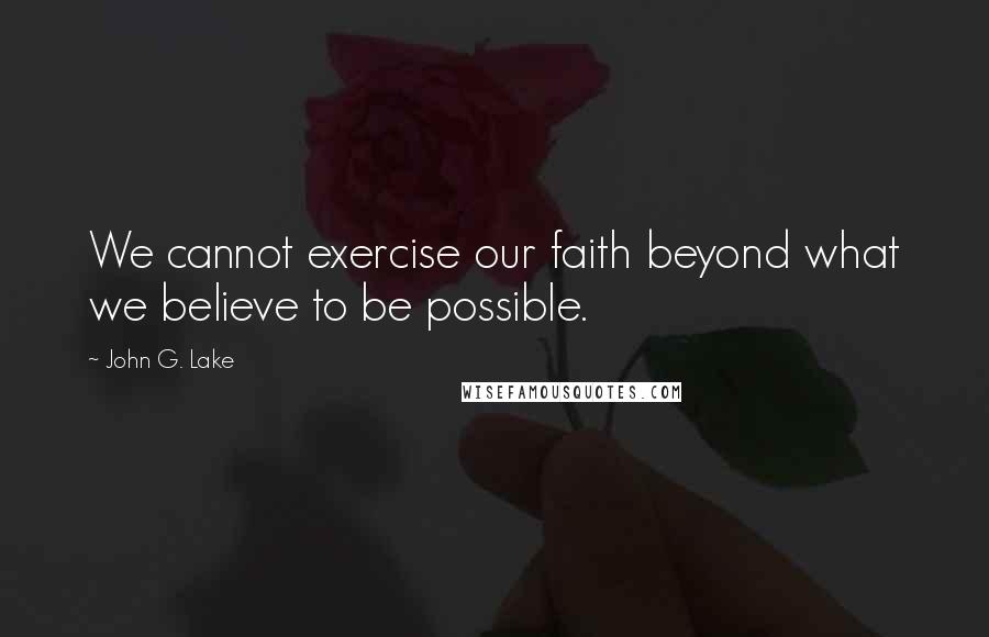 John G. Lake Quotes: We cannot exercise our faith beyond what we believe to be possible.