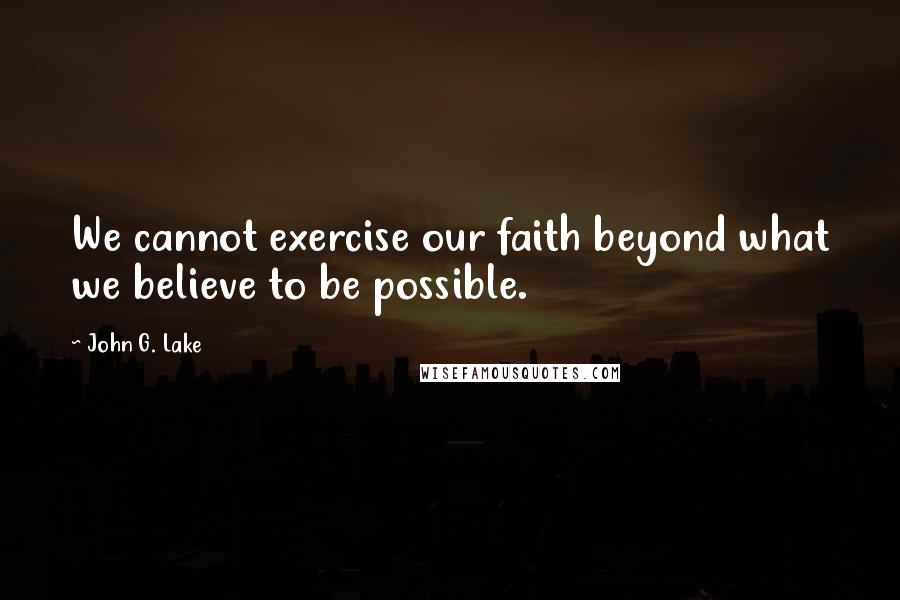 John G. Lake Quotes: We cannot exercise our faith beyond what we believe to be possible.