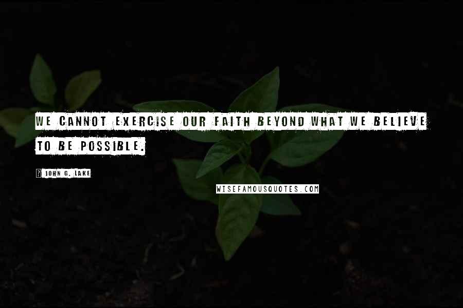 John G. Lake Quotes: We cannot exercise our faith beyond what we believe to be possible.