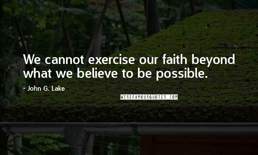 John G. Lake Quotes: We cannot exercise our faith beyond what we believe to be possible.