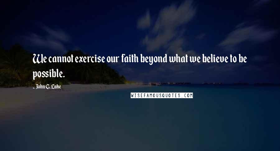 John G. Lake Quotes: We cannot exercise our faith beyond what we believe to be possible.