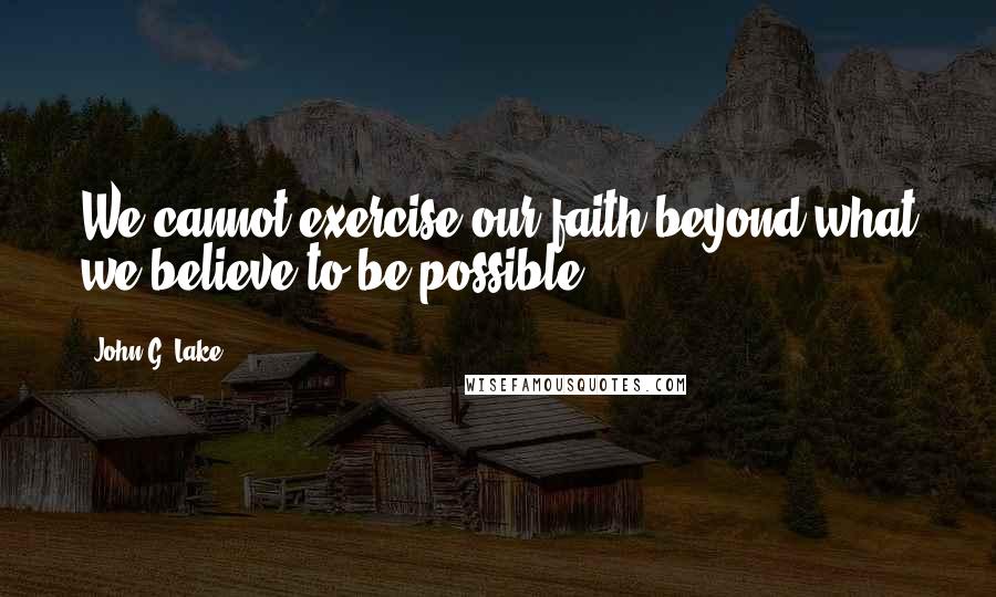 John G. Lake Quotes: We cannot exercise our faith beyond what we believe to be possible.