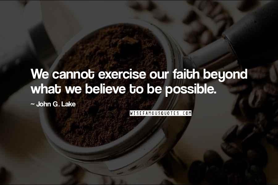 John G. Lake Quotes: We cannot exercise our faith beyond what we believe to be possible.