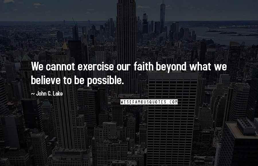 John G. Lake Quotes: We cannot exercise our faith beyond what we believe to be possible.