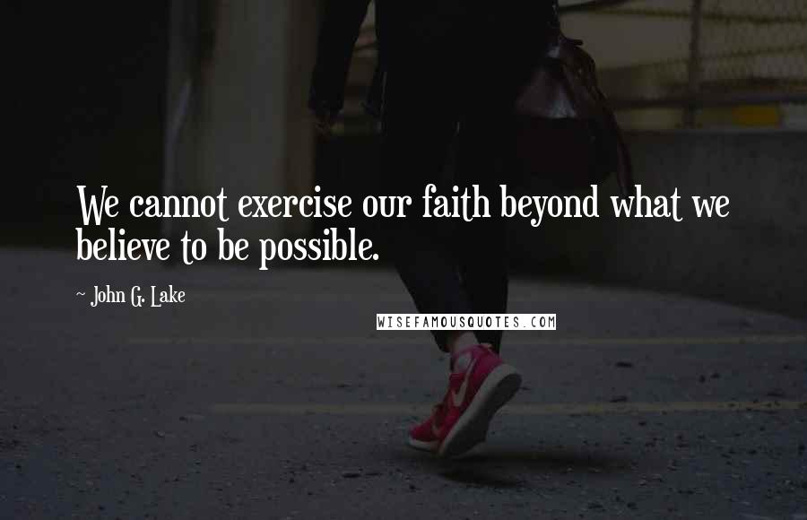 John G. Lake Quotes: We cannot exercise our faith beyond what we believe to be possible.