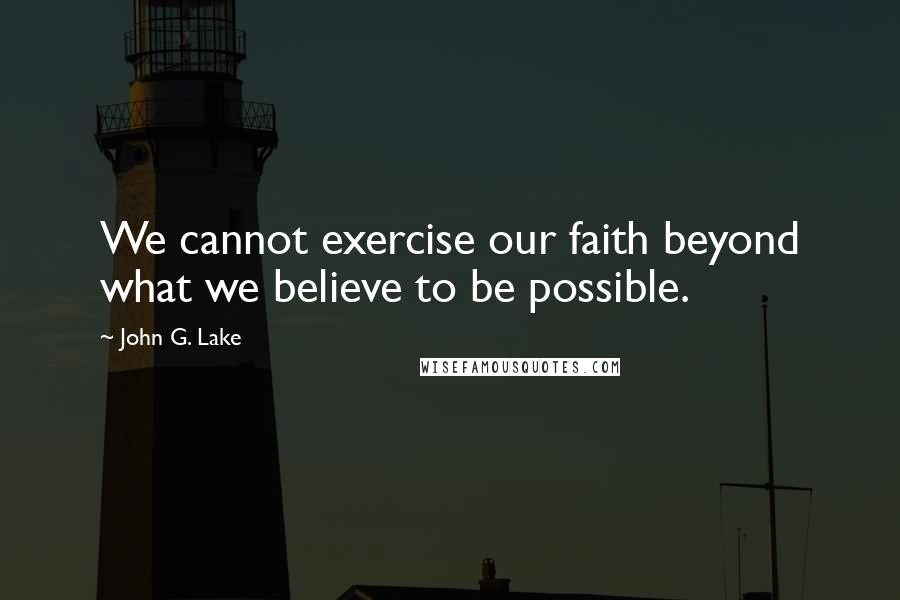 John G. Lake Quotes: We cannot exercise our faith beyond what we believe to be possible.