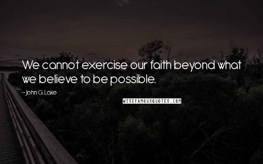 John G. Lake Quotes: We cannot exercise our faith beyond what we believe to be possible.