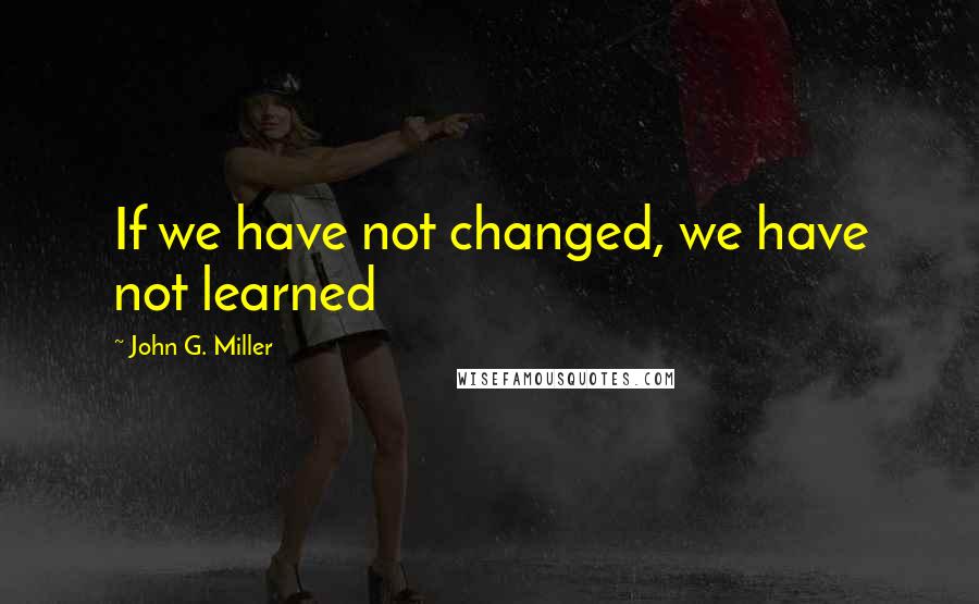 John G. Miller Quotes: If we have not changed, we have not learned