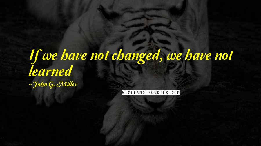 John G. Miller Quotes: If we have not changed, we have not learned