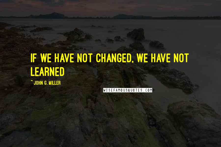 John G. Miller Quotes: If we have not changed, we have not learned