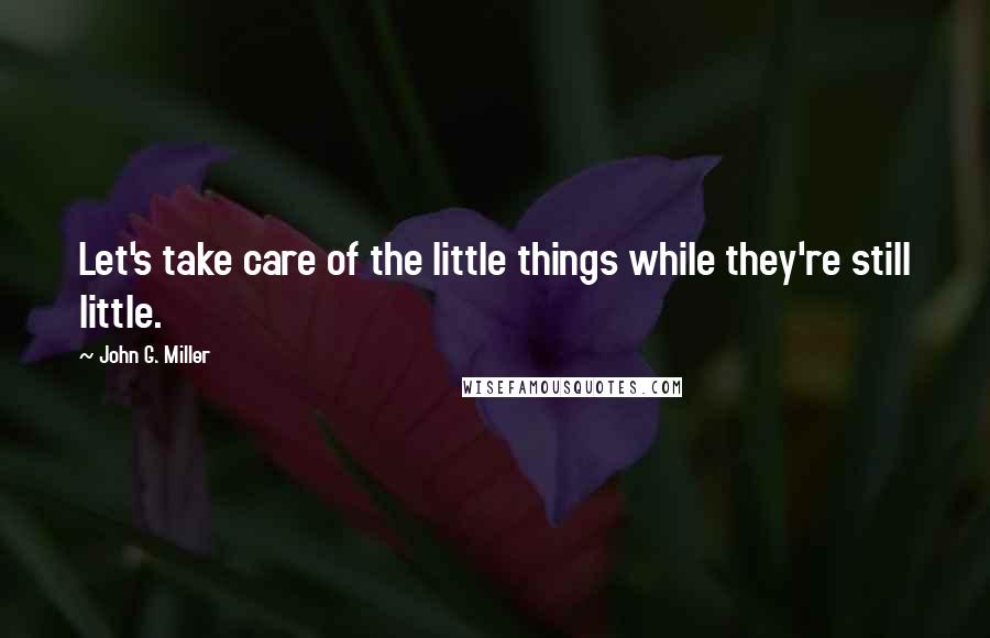 John G. Miller Quotes: Let's take care of the little things while they're still little.