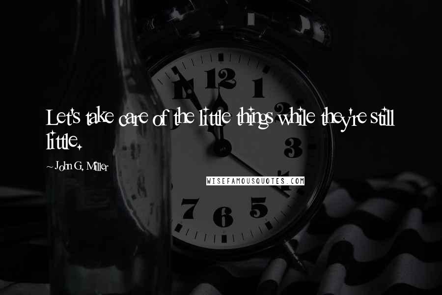 John G. Miller Quotes: Let's take care of the little things while they're still little.