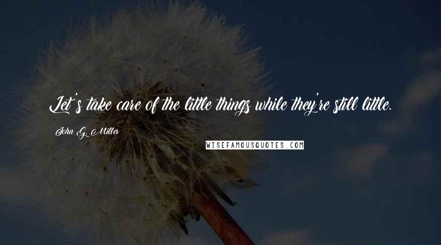 John G. Miller Quotes: Let's take care of the little things while they're still little.