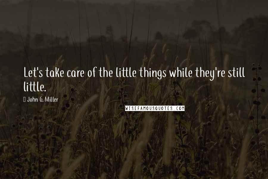 John G. Miller Quotes: Let's take care of the little things while they're still little.