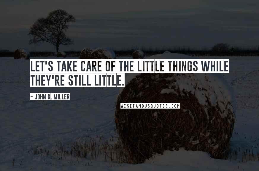 John G. Miller Quotes: Let's take care of the little things while they're still little.