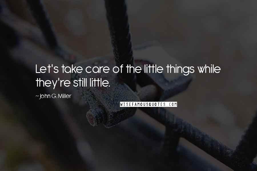 John G. Miller Quotes: Let's take care of the little things while they're still little.