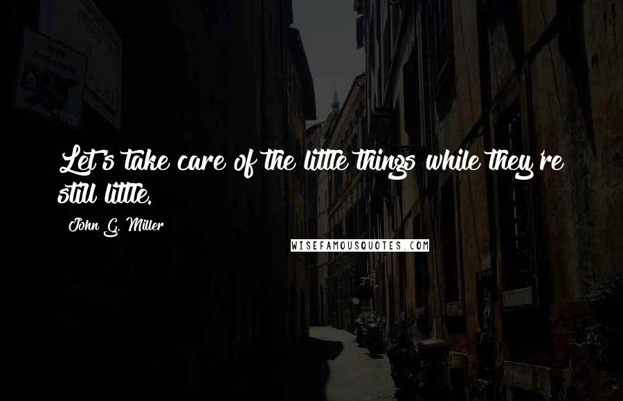 John G. Miller Quotes: Let's take care of the little things while they're still little.