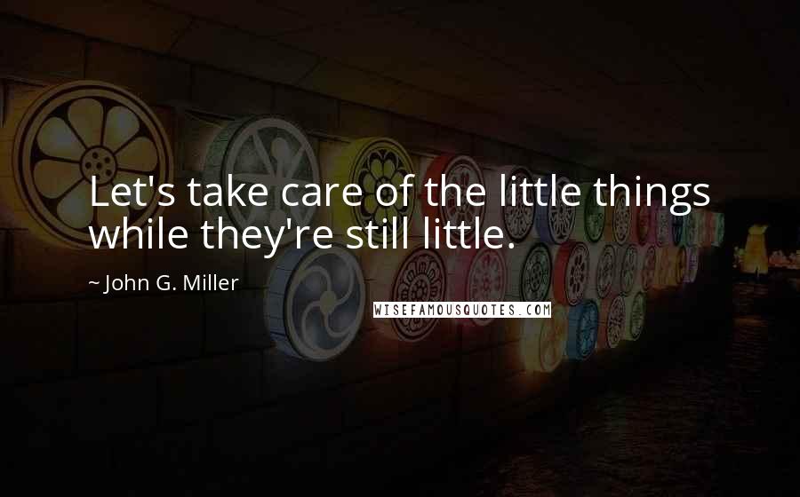 John G. Miller Quotes: Let's take care of the little things while they're still little.