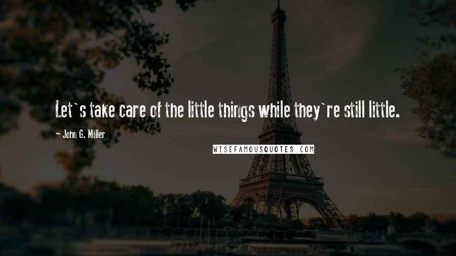 John G. Miller Quotes: Let's take care of the little things while they're still little.