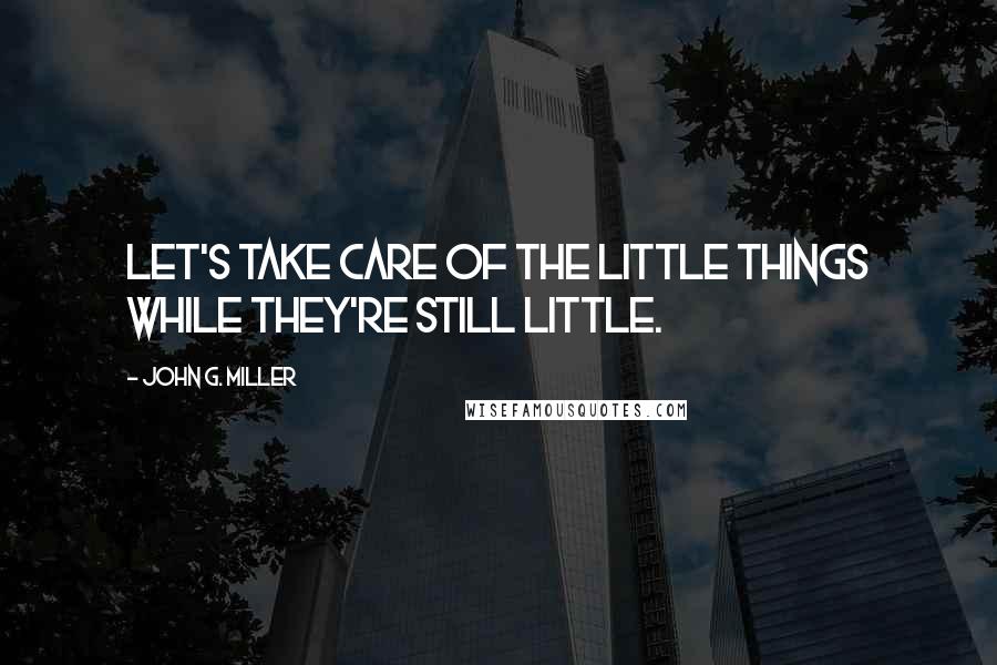 John G. Miller Quotes: Let's take care of the little things while they're still little.