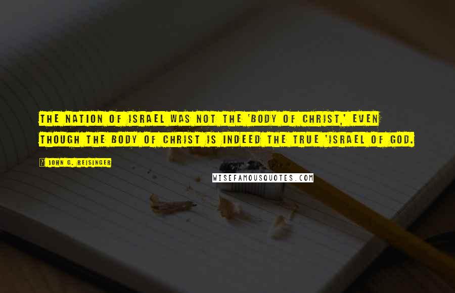 John G. Reisinger Quotes: The nation of Israel was not the 'Body of Christ,' even though the Body of Christ is indeed the true 'Israel of God.