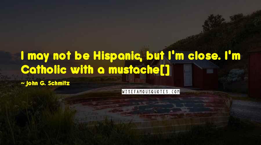 John G. Schmitz Quotes: I may not be Hispanic, but I'm close. I'm Catholic with a mustache[]