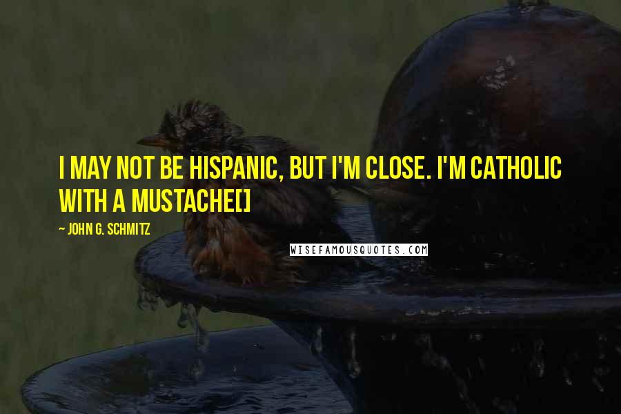 John G. Schmitz Quotes: I may not be Hispanic, but I'm close. I'm Catholic with a mustache[]