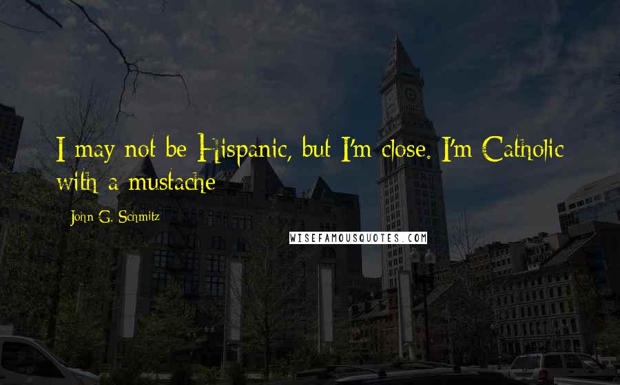 John G. Schmitz Quotes: I may not be Hispanic, but I'm close. I'm Catholic with a mustache[]