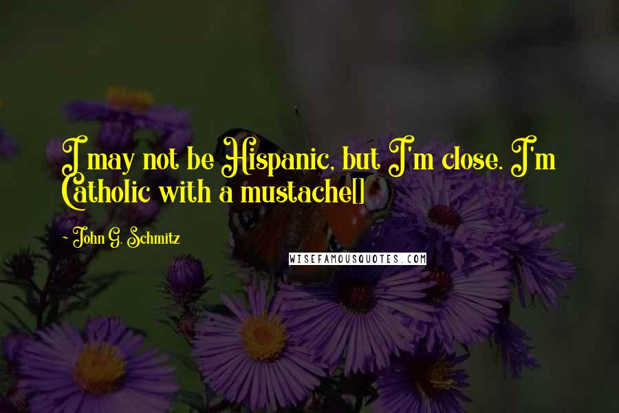 John G. Schmitz Quotes: I may not be Hispanic, but I'm close. I'm Catholic with a mustache[]