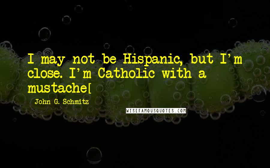 John G. Schmitz Quotes: I may not be Hispanic, but I'm close. I'm Catholic with a mustache[]