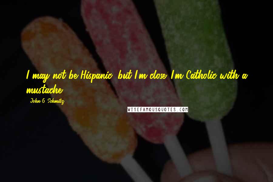 John G. Schmitz Quotes: I may not be Hispanic, but I'm close. I'm Catholic with a mustache[]