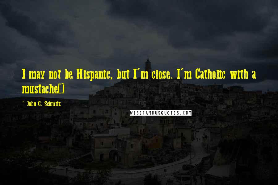 John G. Schmitz Quotes: I may not be Hispanic, but I'm close. I'm Catholic with a mustache[]