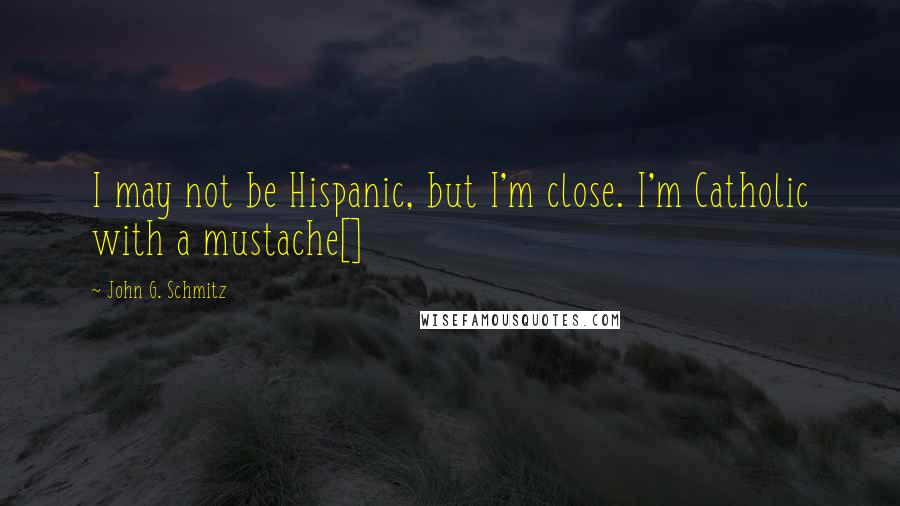 John G. Schmitz Quotes: I may not be Hispanic, but I'm close. I'm Catholic with a mustache[]