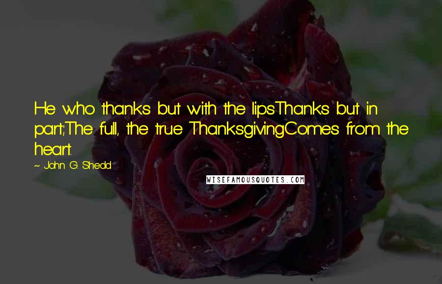 John G. Shedd Quotes: He who thanks but with the lipsThanks but in part;The full, the true ThanksgivingComes from the heart.
