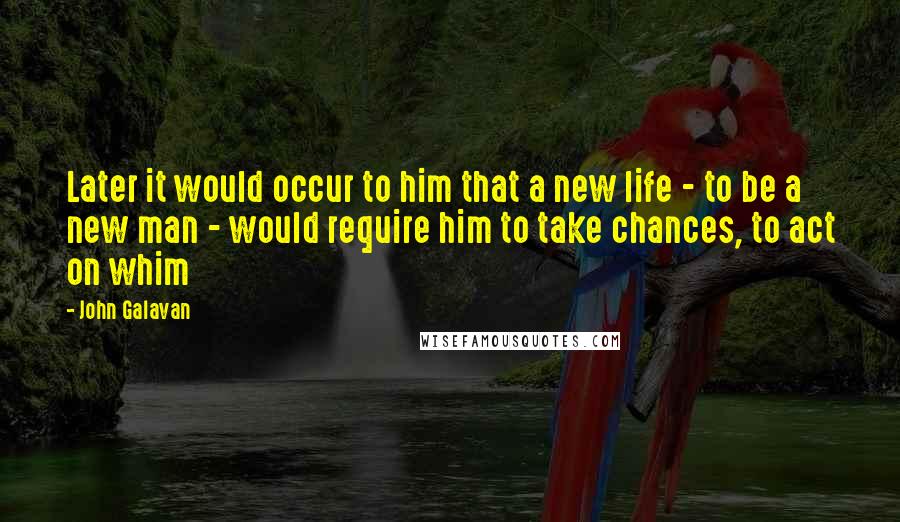 John Galavan Quotes: Later it would occur to him that a new life - to be a new man - would require him to take chances, to act on whim