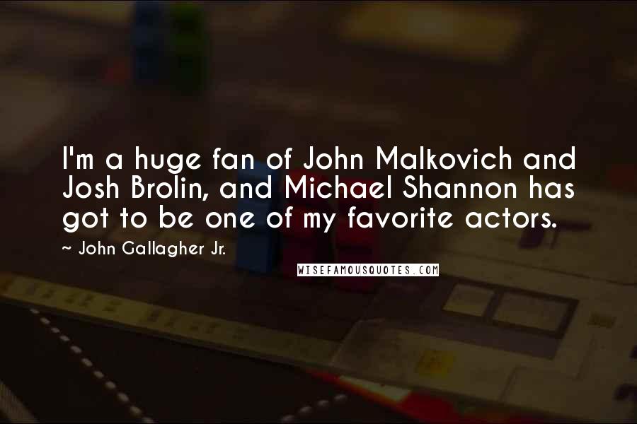 John Gallagher Jr. Quotes: I'm a huge fan of John Malkovich and Josh Brolin, and Michael Shannon has got to be one of my favorite actors.