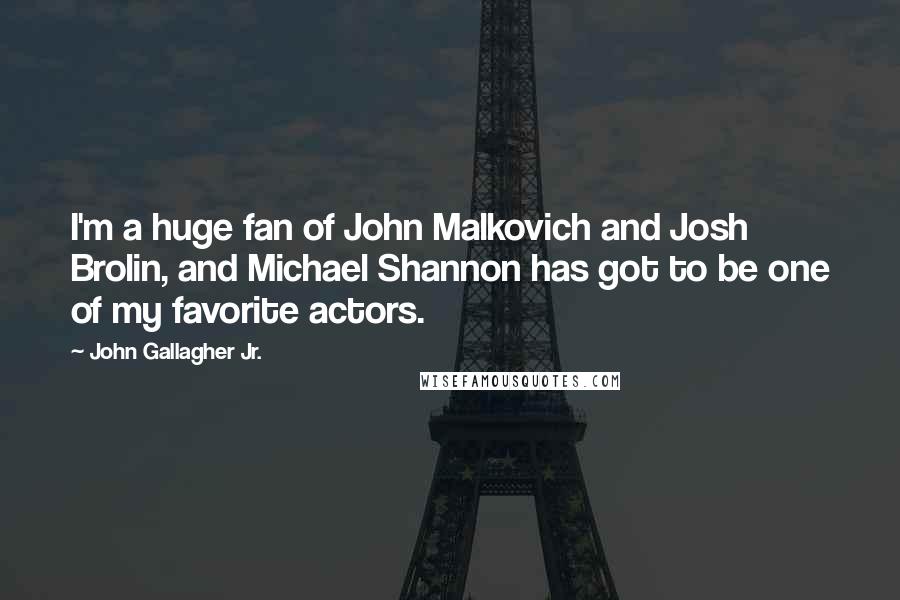 John Gallagher Jr. Quotes: I'm a huge fan of John Malkovich and Josh Brolin, and Michael Shannon has got to be one of my favorite actors.